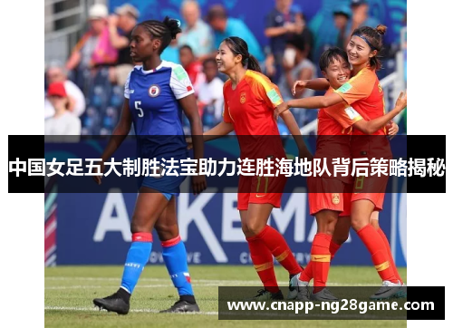 中国女足五大制胜法宝助力连胜海地队背后策略揭秘 中国女足五大制胜法宝助力连胜海地队背后策略揭秘
