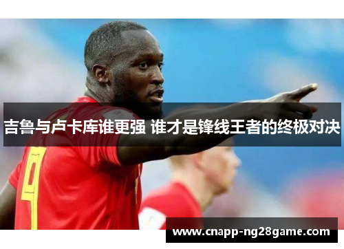 吉鲁与卢卡库谁更强 谁才是锋线王者的终极对决 吉鲁与卢卡库谁更强 谁才是锋线王者的终极对决