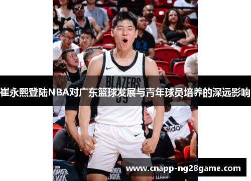 崔永熙登陆NBA对广东篮球发展与青年球员培养的深远影响 崔永熙登陆NBA对广东篮球发展与青年球员培养的深远影响