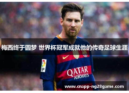 梅西终于圆梦 世界杯冠军成就他的传奇足球生涯 梅西终于圆梦 世界杯冠军成就他的传奇足球生涯