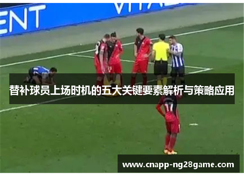 替补球员上场时机的五大关键要素解析与策略应用 替补球员上场时机的五大关键要素解析与策略应用