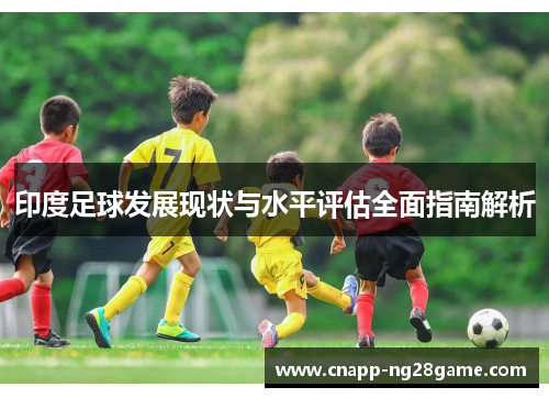 印度足球发展现状与水平评估全面指南解析 印度足球发展现状与水平评估全面指南解析