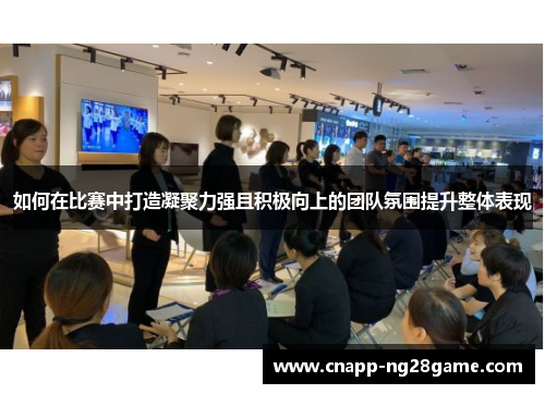 如何在比赛中打造凝聚力强且积极向上的团队氛围提升整体表现