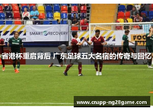 省港杯重启背后 广东足球五大名宿的传奇与回忆 省港杯重启背后 广东足球五大名宿的传奇与回忆