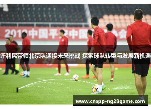 许利民带领北京队迎接未来挑战 探索球队转型与发展新机遇 许利民带领北京队迎接未来挑战 探索球队转型与发展新机遇