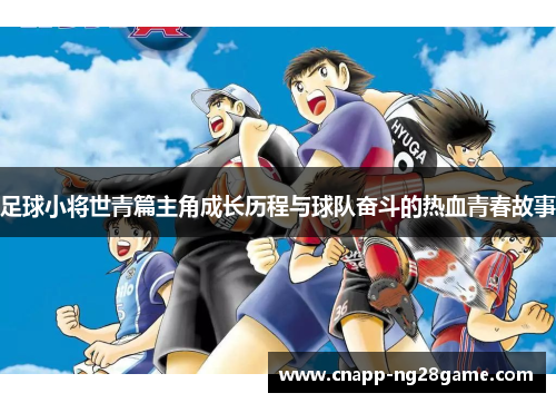 足球小将世青篇主角成长历程与球队奋斗的热血青春故事 足球小将世青篇主角成长历程与球队奋斗的热血青春故事
