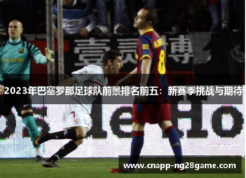 2023年巴塞罗那足球队前景排名前五：新赛季挑战与期待