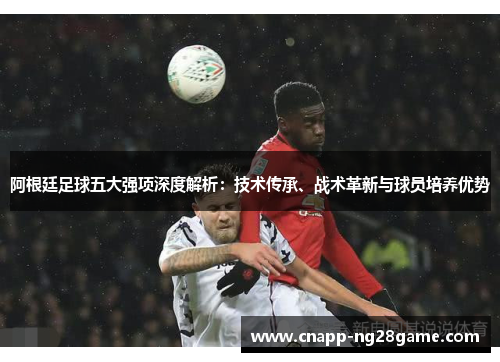 阿根廷足球五大强项深度解析:技术传承、战术革新与球员培养优势 阿根廷足球五大强项深度解析:技术传承、战术革新与球员培养优势