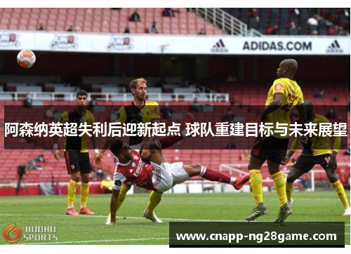 阿森纳英超失利后迎新起点 球队重建目标与未来展望