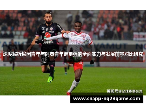 深度解析埃因青年与阿贾青年谁更强的全面实力与发展前景对比研究 深度解析埃因青年与阿贾青年谁更强的全面实力与发展前景对比研究
