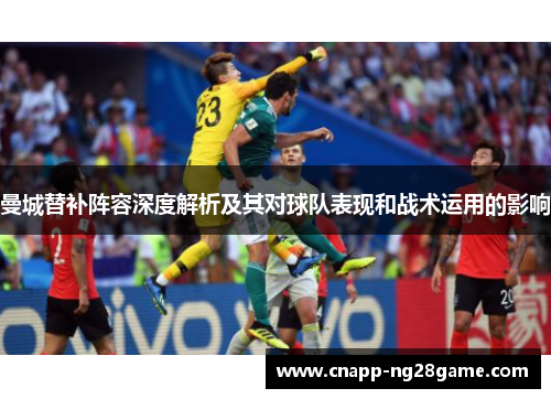 曼城替补阵容深度解析及其对球队表现和战术运用的影响 曼城替补阵容深度解析及其对球队表现和战术运用的影响